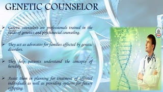 GENETIC COUNSELOR
 Genetic counselors are professionals trained in the
fields of genetics and psychosocial counseling.
 They act as advocates for families affected by genetic
disorders.
 They help patients understand the concepts of
heredity.
 Assist them in planning for treatment of affected
individuals as well as providing options for future
offspring.
 