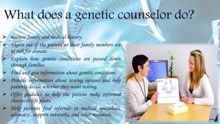 What does a genetic counselor do?
 Review family and medical history.
 Figure out if the patient or their family members are
at risk for disease.
 Explain how genetic conditions are passed down
through families.
 Find and give information about genetic conditions.
 Provide information about testing options and help
patients decide whether they want testing.
 Offer guidance to help the patient make informed
choices or life plans.
 Help patients find referrals to medical specialists,
advocacy , support networks, and other resources.
 