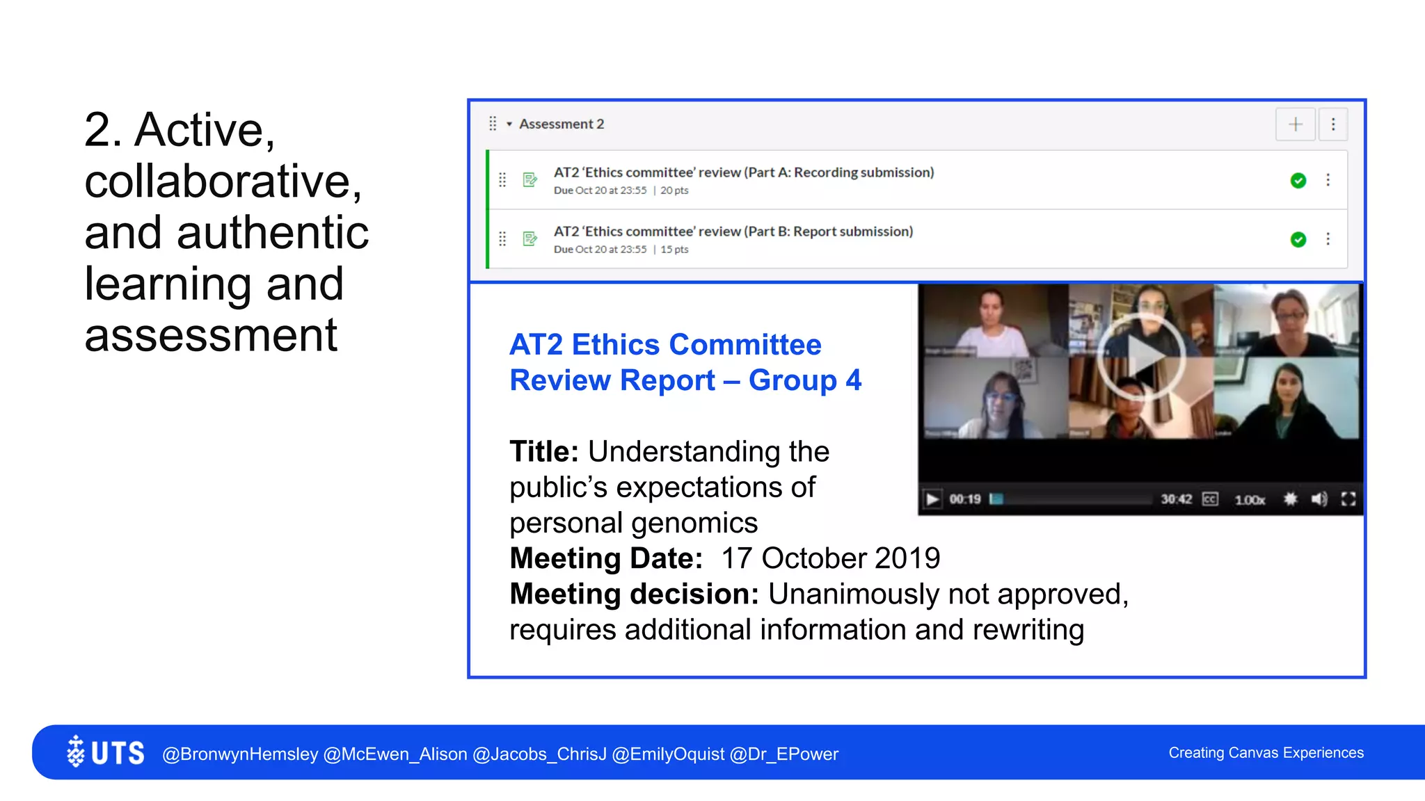 2. Active,
collaborative,
and authentic
learning and
assessment
Creating Canvas Experiences
AT2 Ethics Committee
Review Report – Group 4
Title: Understanding the
public’s expectations of
personal genomics
Meeting Date: 17 October 2019
Meeting decision: Unanimously not approved,
requires additional information and rewriting
@BronwynHemsley @McEwen_Alison @Jacobs_ChrisJ @EmilyOquist @Dr_EPower
 