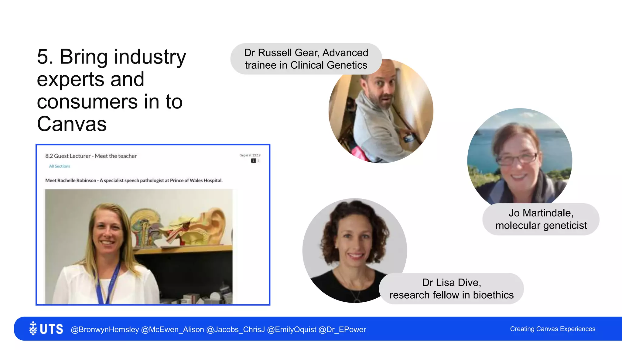 5. Bring industry
experts and
consumers in to
Canvas
Creating Canvas Experiences
Dr Russell Gear, Advanced
trainee in Clinical Genetics
Jo Martindale,
molecular geneticist
Dr Lisa Dive,
research fellow in bioethics
@BronwynHemsley @McEwen_Alison @Jacobs_ChrisJ @EmilyOquist @Dr_EPower
 