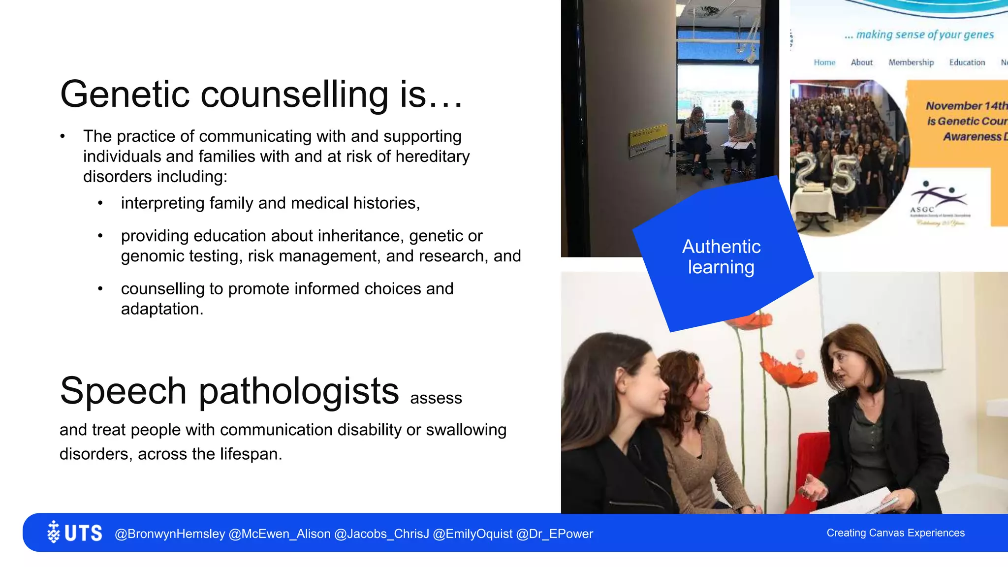 Creating Canvas Experiences
Genetic counselling is…
Authentic
learning
• The practice of communicating with and supporting
individuals and families with and at risk of hereditary
disorders including:
• interpreting family and medical histories,
• providing education about inheritance, genetic or
genomic testing, risk management, and research, and
• counselling to promote informed choices and
adaptation.
Speech pathologists assess
and treat people with communication disability or swallowing
disorders, across the lifespan.
@BronwynHemsley @McEwen_Alison @Jacobs_ChrisJ @EmilyOquist @Dr_EPower
 