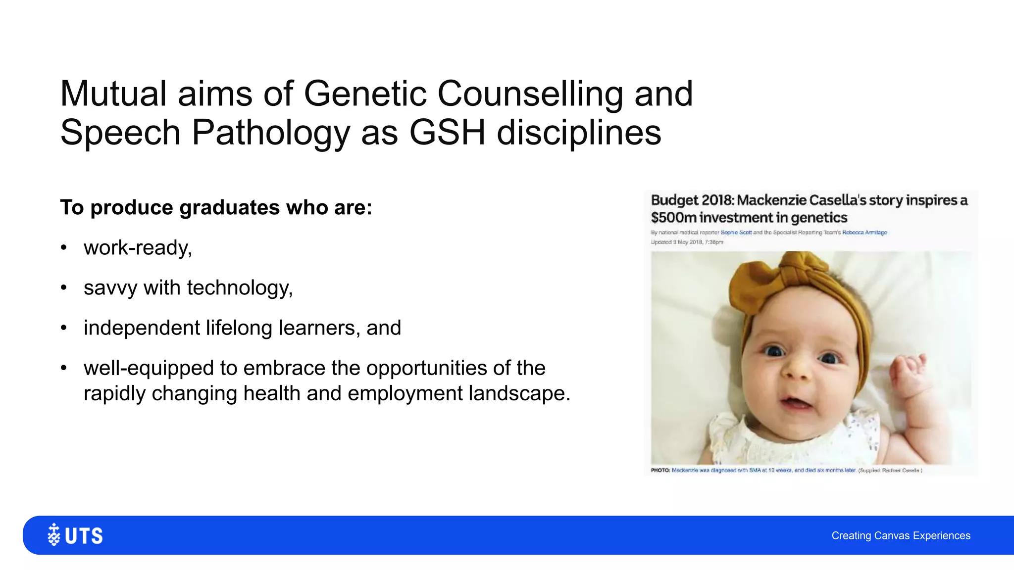 Mutual aims of Genetic Counselling and
Speech Pathology as GSH disciplines
To produce graduates who are:
• work-ready,
• savvy with technology,
• independent lifelong learners, and
• well-equipped to embrace the opportunities of the
rapidly changing health and employment landscape.
Creating Canvas Experiences
 
