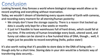 Looking forward, they foresee a world where biological storage would allow us to
record anything and everything without reservation.
Today, we wouldn’t dream of blanketing every square meter of Earth with cameras,
and recording every moment for all eternity/human posterity:
• We simply don’t have the storage capacity. There is a reason that backed up
data is usually only kept for a few weeks or months
• It just isn’t feasible to have warehouses full of hard drives, which could fail at
any time. If the entirety of human knowledge every book, uttered word, and
funny cat video can be stored in a few hundred kilos of DNA, though… well, it
might just be possible to record everything (hello, police state!)
It’s also worth noting that it’s possible to store data in the DNA of living cells —
though only for a short time. Storing data in your skin would be a fantastic way of
transferring data securely…
 
