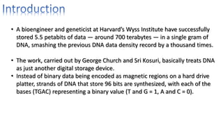 • A bioengineer and geneticist at Harvard’s Wyss Institute have successfully
stored 5.5 petabits of data — around 700 terabytes — in a single gram of
DNA, smashing the previous DNA data density record by a thousand times.
• The work, carried out by George Church and Sri Kosuri, basically treats DNA
as just another digital storage device.
• Instead of binary data being encoded as magnetic regions on a hard drive
platter, strands of DNA that store 96 bits are synthesized, with each of the
bases (TGAC) representing a binary value (T and G = 1, A and C = 0).
 