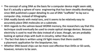 • The concept of using DNA as the basis for a computer device might seem odd,
but it’s actually a sphere of nano engineering that has been steadily developing
since IBM published a paper detailing its use of DNA “scaffolds” to lay out a
computer chip, instead of lithography.
• DNA readily bonds with metal ions, and it seems to be relatively easy to
accurately place DNA molecules on a substrate.
• With regards to the salmon-based WORM memory, the researchers say that this
technique could eventually be used to create optical storage devices. Because
electricity is used to read the data instead of a laser, though, we are probably
looking at optical chips with built in circuitry, rather than discs.
• The fact that data is written using UV light means that there could be
a plasmonic application for the biopolymer, too.
• Whether DNA-based chips can be more cost effective than DVDs or SD cards,
however, remains to be seen.
 