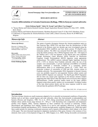 ISSN 2320-5407 International Journal of Advanced Research (2014), Volume 2, Issue 4 ,1154-1164
1154
Journal homepage: http://www.journalijar.com INTERNATIONAL JOURNAL
OF ADVANCED RESEARCH
RESEARCH ARTICLE
Genetic differentiation of Artemia franciscana (Kellogg, 1906) in Kenyan coastal saltworks
Erick Ochieng Ogello1*
, Betty M. Nyonje2
and Gilbert Van Stappen3
1.1*
Kenya Marine and Fisheries Research Institute, Kegati Aquaculture Research Station P.O. Box 3259 – 40200,
Kisii, Kenya
2.2
Kenya Marine and Fisheries Research Institute, Mombasa Research Centre P. O. Box 81651 Mombasa, Kenya
3.3
Laboratory of Aquaculture & Artemia Reference Center (ARC), Ghent University, Rozier 44, B-9000 Gent,
Belgium
.
Manuscript Info Abstract
Manuscript History:
Received: 12 February 2014
Final Accepted: 22 March 2014
Published Online: April 2014
Key words:
mtDNA, RFLP, Heat shock protein,
Kenya, Artemia franciscana
*Corresponding Author
Erick Ochieng Ogello
The nature of genetic divergence between the Artemia population native to
San Francisco Bay, (SFB) USA and those from the introductions of SFB
material in the Kenyan coast two decades ago were investigated using the
mitochondrial DNA (mtDNA) and heat shock protein 70 (Hsp70) gene
molecular markers. The DNA was extracted from 80 single Artemia cysts
using the Chelex protocol. The 1,500 bp fragment of the 12S - 16S region of
the mtDNA and a 1,935 bp fragment of the Hsp70 gene were amplified
through Polymerase Chain Reaction (PCR) followed by Restriction
Fragment Length Polymorphism (RFLP) digestion using appropriate
endonucleases. The mtDNA analysis indicated higher haplotype diversity
(0.76 ± 0.07) in Artemia from Fundisha saltworks while the rest of the
samples were monomorphic. A private haplotype (AAABBA) in Fundisha
samples confirmed a molecular evidence of a systematic genetic
differentiation albeit in an insignificant manner (P > 0.05). There was
molecular evidence of coexistence of SFB and GSL Artemia strains in
Fundisha saltworks. The monomorphic DNA fingerprint in Kensalt Artemia
cysts was probably caused by non-sequential Artemia culture system and
limited mtDNA fragment size analysed. The Hsp70 gene RFLP fingerprint
did not show any unique gene signatures in the Kenyan Artemia samples
suggesting that other factors other than Hsp70 were involved in their superior
thermotolerance. Further genetical studies based on the larger mtDNA
fragment using robust genetic markers are recommended. Ecological studies
of the heat shock protein family and the stress response would be more
relevant than the qualitative RFLP technique.
Copy Right, IJAR, 2014,. All rights reserved
Introduction
The brine shrimps Artemia are small crustaceans adapted to live in stressful environmental conditions of hypersaline
habitats such as salt lakes, coastal lagoons and solar saltworks, where they feed primarily on phytoplankton and
bacteria (Persone and Sorgeloos, 1980; Toi et al., 2013). Being osmotolerant animals, Artemia can withstand
habitats whose salinity levels range between 10 - 340 g L-1
with fluctuating ionic composition and temperature
profiles (Van Stappen, 2002). Artemia adaptation to these conditions has occurred at molecular, cellular,
physiological and population level making Artemia fit to survive and reproduce effectively in such insulting
environments (Gajardo and Beardmore, 2012). Artemia has high genetic variability (Kappas et al., 2004) that makes
them model animals for studying evolutionary processes such as genetic differentiation, which indeed, is the focus
of this paper. The most discussed reproductive adaptation mechanism of the genus Artemia is the existence of two
distinctly short cycles of development (Clegg et al., 2004; Kappas et al., 2004). During favourable environmental
 
