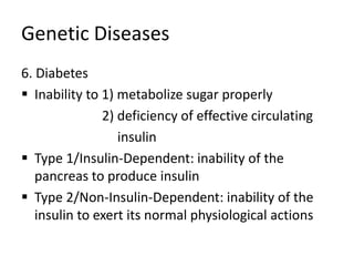 Genetic Diseases
6. Diabetes
 Inability to 1) metabolize sugar properly
2) deficiency of effective circulating
insulin
 Type 1/Insulin-Dependent: inability of the
pancreas to produce insulin
 Type 2/Non-Insulin-Dependent: inability of the
insulin to exert its normal physiological actions
 