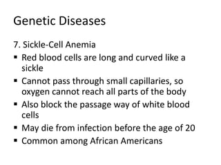 Genetic Diseases
7. Sickle-Cell Anemia
 Red blood cells are long and curved like a
sickle
 Cannot pass through small capillaries, so
oxygen cannot reach all parts of the body
 Also block the passage way of white blood
cells
 May die from infection before the age of 20
 Common among African Americans
 