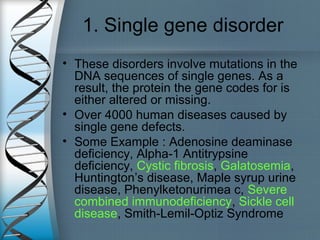 1. Single gene disorder
• These disorders involve mutations in the
DNA sequences of single genes. As a
result, the protein the gene codes for is
either altered or missing.
• Over 4000 human diseases caused by
single gene defects.
• Some Example : Adenosine deaminase
deficiency, Alpha-1 Antitrypsine
deficiency, Cystic fibrosis, Galatosemia,
Huntington’s disease, Maple syrup urine
disease, Phenylketonurimea c, Severe
combined immunodeficiency, Sickle cell
disease, Smith-Lemil-Optiz Syndrome
 