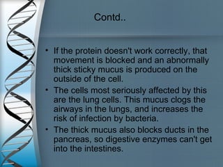 Contd..
• If the protein doesn't work correctly, that
movement is blocked and an abnormally
thick sticky mucus is produced on the
outside of the cell.
• The cells most seriously affected by this
are the lung cells. This mucus clogs the
airways in the lungs, and increases the
risk of infection by bacteria.
• The thick mucus also blocks ducts in the
pancreas, so digestive enzymes can't get
into the intestines.
 