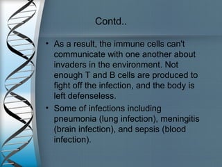 Contd..
• As a result, the immune cells can't
communicate with one another about
invaders in the environment. Not
enough T and B cells are produced to
fight off the infection, and the body is
left defenseless.
• Some of infections including
pneumonia (lung infection), meningitis
(brain infection), and sepsis (blood
infection).
 