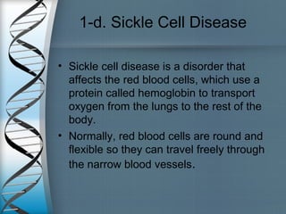 1-d. Sickle Cell Disease
• Sickle cell disease is a disorder that
affects the red blood cells, which use a
protein called hemoglobin to transport
oxygen from the lungs to the rest of the
body.
• Normally, red blood cells are round and
flexible so they can travel freely through
the narrow blood vessels.
 