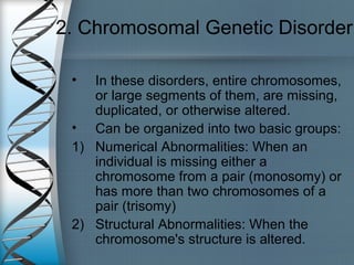 2. Chromosomal Genetic Disorder
• In these disorders, entire chromosomes,
or large segments of them, are missing,
duplicated, or otherwise altered.
• Can be organized into two basic groups:
1) Numerical Abnormalities: When an
individual is missing either a
chromosome from a pair (monosomy) or
has more than two chromosomes of a
pair (trisomy)
2) Structural Abnormalities: When the
chromosome's structure is altered.
 