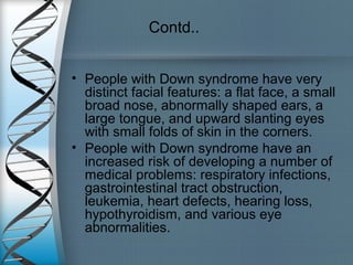 Contd..
• People with Down syndrome have very
distinct facial features: a flat face, a small
broad nose, abnormally shaped ears, a
large tongue, and upward slanting eyes
with small folds of skin in the corners.
• People with Down syndrome have an
increased risk of developing a number of
medical problems: respiratory infections,
gastrointestinal tract obstruction,
leukemia, heart defects, hearing loss,
hypothyroidism, and various eye
abnormalities.
 