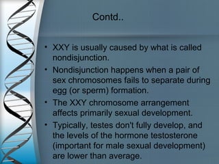 Contd..
• XXY is usually caused by what is called
nondisjunction.
• Nondisjunction happens when a pair of
sex chromosomes fails to separate during
egg (or sperm) formation.
• The XXY chromosome arrangement
affects primarily sexual development.
• Typically, testes don't fully develop, and
the levels of the hormone testosterone
(important for male sexual development)
are lower than average.
 