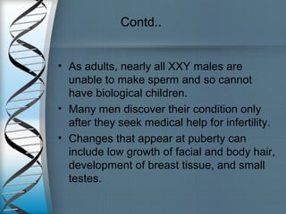 Contd..
• As adults, nearly all XXY males are
unable to make sperm and so cannot
have biological children.
• Many men discover their condition only
after they seek medical help for infertility.
• Changes that appear at puberty can
include low growth of facial and body hair,
development of breast tissue, and small
testes.
 