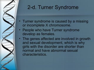 2-d. Turner Syndrome
• Turner syndrome is caused by a missing
or incomplete X chromosome.
• People who have Turner syndrome
develop as females.
• The genes affected are involved in growth
and sexual development, which is why
girls with the disorder are shorter than
normal and have abnormal sexual
characteristics.
 