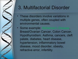 3. Multifactorial Disorder
• These disorders involve variations in
multiple genes, often coupled with
environmental causes.
• Some example: Alzheimer's Disease,
Breast/Ovarian Cancer, Colon Cancer,
Hypothyroidism. Asthma, cancers, cleft
palate, diabetes, heart disease,
hypertension, inflammatory bowel
disease, mood disorder, obesity,
refractive error, infertility
 