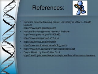 References:
• Genetics Science learning center, University of UTAH – Health
Science
http://www.learn.genetics.com
• National human genome research institute
http://www.genome.gov/11508982
• http://www.narragansett.k12.ri.us
• http://faculty.ccc.edu/jminarcik
• http://www.medicalschoolpathology.com
• http://www.fnhk.cz/fs392/14geneticdiseases.ppt
• Day in Health by Lisa Collier Cool,
http://health.yahoo.net/experts/dayinhealth/worlds-rarest-diseases
 