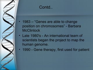 Contd..
• 1983 – “Genes are able to change
position on chromosomes” - Barbara
McClintock
• Late 1980's - An international team of
scientists began the project to map the
human genome.
• 1990 - Gene therapy, first used for patient
 