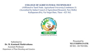 Presented by
M.S.VISHWANATH.
ID NO.: 2017021086.
Submitted to
Dr. M. Kanimoli Mathivathana.
Assistant Professor
Department of Plant Breeding and Genetics
COLLEGE OF AGRICULTURAL TECHNOLOGY
(Affiliated to Tamil Nadu Agricultural University,Coimbatore-3)
(Accredited by Indian Council of Agricultural Research, New Delhi)
Kullapuram (Po), Via Vaigai Dam, Theni - 625 562.
 