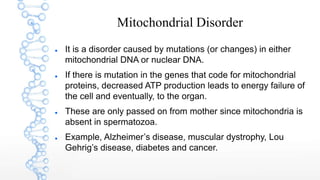 Mitochondrial Disorder
 It is a disorder caused by mutations (or changes) in either
mitochondrial DNA or nuclear DNA.
 If there is mutation in the genes that code for mitochondrial
proteins, decreased ATP production leads to energy failure of
the cell and eventually, to the organ.
 These are only passed on from mother since mitochondria is
absent in spermatozoa.
 Example, Alzheimer’s disease, muscular dystrophy, Lou
Gehrig’s disease, diabetes and cancer.
 