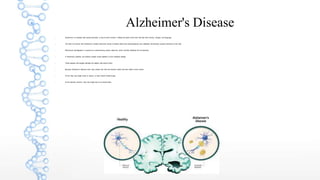 Alzheimer's Disease
 Alzheimer's is a disease that causes dementia, or loss of brain function. It affects the parts of the brain that deal with memory, thought, and language.
 The brain of a person with Alzheimer's contains abnormal clumps of cellular debris and protein(plaques) and collapsed microtubules (support structures of the cell).
 Microtubule disintegration is caused by a malfunctioning protein called tau, which normally stabilizes the microtubules.
 In Alzheimer's patients, tau proteins instead cluster together to form disabling tangles.
 These plaques and tangles damage the healthy cells around them.
 Because Alzheimer's destroys brain cells, people who have the disorder slowly lose their ability to think clearly.
 At first, they may forget words or names, or have trouble finding things.
 As the disorder worsens, they may forget how to do simple tasks.
 