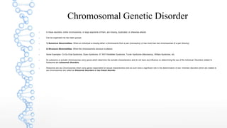 Chromosomal Genetic Disorder
 In these disorders, entire chromosomes, or large segments of them, are missing, duplicated, or otherwise altered.
 Can be organized into two basic groups:
 1) Numerical Abnormalities: When an individual is missing either a chromosome from a pair (monosomy) or has more than two chromosomes of a pair (trisomy)
 2) Structural Abnormalities: When the chromosome's structure is altered.
 Some Examples: Cri-Du-Chat Syndrome, Down Syndrome, 47 XXY Klinefelter Syndrome, Turner Syndrome (Monosomy), William Syndrome, etc.
 An autosome or somatic chromosomes carry genes which determine the somatic characteristics and do not have any influence on determining the sex of the individual. Disorders related to
Autosome are autosomal disorders.
 Allosomes are sex chromosomes which carry genes responsible for sexual characteristics and as such have a significant role in the determination of sex. Inherited disorders which are related to
sex chromosomes are called as Allosomal disorders or sex linked disorder.
 