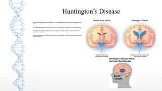 Huntington’s Disease
 Huntington’s Disease results from genetically programmed degeneration of nerve cells in certain areas of the
brain.
 This degeneration causes uncontrolled movements, loss of intellectual faculties, and emotional disturbance.
 Early signs of Huntington’s disease include mood swings and irritability, depression, loss of memory, and
uncontrolled movements.
 As the disease progresses, walking and speech become more difficult, and memory and intellectual functions
continue to decline.
 
