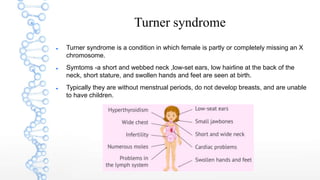 Turner syndrome
 Turner syndrome is a condition in which female is partly or completely missing an X
chromosome.
 Symtoms -a short and webbed neck ,low-set ears, low hairline at the back of the
neck, short stature, and swollen hands and feet are seen at birth.
 Typically they are without menstrual periods, do not develop breasts, and are unable
to have children.
 