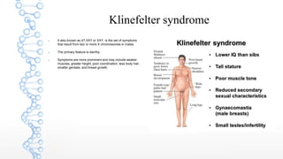 Klinefelter syndrome
 It also known as 47,XXY or XXY, is the set of symptoms
that result from two or more X chromosomes in males.
 The primary feature is sterility.
 Symptoms are more prominent and may include weaker
muscles, greater height, poor coordination, less body hair,
smaller genitals, and breast growth.
 