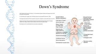 Down’s Syndrome
 Down Syndrome also known as Trisomy 21, is a chromosomal condition caused by the presence of all or part
of an extra 21st chromosome.
 It is named after John Langdon Down, the British physician who described the syndrome in 1866.
 The average IQ of children with Down syndrome is around 50, compared to normal children with an IQ of 100.
 Having an extra copy of this chromosome means that individuals have three copies of each of its genes
instead of two, making it difficult for cells to properly control how much protein is made.
 Producing too much or too little protein can have serious consequences.
 