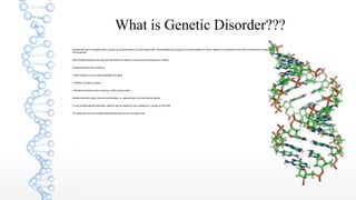 What is Genetic Disorder???
 Genetic disorder is a disease that is caused by an abnormality in an individual's DNA. Abnormalities can range from a small mutation in DNA or addition or subtraction of an entire chromosome or set of
chromosomes.
 Most Genetic disorders are quite rare and affect one person in every several thousands or millions.
 Genetic disorders may results by
 • Point mutation, or any insertion/deletion one gene
 • Deletion of a gene or genes
 • Whole chromosome extra, missing, or both entirely inside
 Genetic disorders may or may not be heritable, i.e., passed down from the parents' genes.
 In non-heritable genetic disorders, defects may be caused by new mutations or changes to the DNA.
 The defect will only be heritable if genetic disorder occurs in the germ line.
 