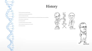 History
 1866 - First there was Gregor Mendel, who studiedinherited characteristics.
 This was followed by Francis crick and James Watson who unraveled the DNA molecule.
 This has led us to understanding the human genomesequence.
 1950’s – Maurice Wilkins, Rosalind Franklin, Francis H. C. Crick of Britain and JamesD. Watson of the U.S. discover chemicalstructure of DNA, starting a new branch of science-molecularbiology.
 1957- Arthur Kornberg of the U.S. produced DNA in a test tube.
 1966 - The Genetic code was Discovered.
 1983 – “Genes are able to change positionon chromosomes” - Barbara McClintock
 Late 1980's - An international team of scientists began the project to map the human genome.
 1990 - Gene therapy, first used for patient.
 