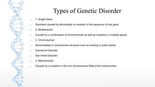 Types of Genetic Disorder
 1. Single Gene:
 Disorders caused by abnormality or mutation in the sequence of one gene
 2. Multifactorial:
 Caused by a combination of environmental as well as mutations in multiple genes
 3. Chromosomal:
 Abnormalities in chromosome structure such as missing or extra copies
 Autosomal Disorder
 Sex linked Disorder
 4. Mitochondrial:
 Caused by a mutation in the non chromosomal DNA of the mitochondria.
 