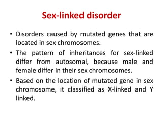 Sex-linked disorder
• Disorders caused by mutated genes that are
located in sex chromosomes.
• The pattern of inheritances for sex-linked
differ from autosomal, because male and
female differ in their sex chromosomes.
• Based on the location of mutated gene in sex
chromosome, it classified as X-linked and Y
linked.
 