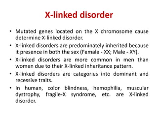 X-linked disorder
• Mutated genes located on the X chromosome cause
determine X-linked disorder.
• X-linked disorders are predominately inherited because
it presence in both the sex (Female - XX; Male - XY).
• X-linked disorders are more common in men than
women due to their X-linked inheritance pattern.
• X-linked disorders are categories into dominant and
recessive traits.
• In human, color blindness, hemophilia, muscular
dystrophy, fragile-X syndrome, etc. are X-linked
disorder.
 