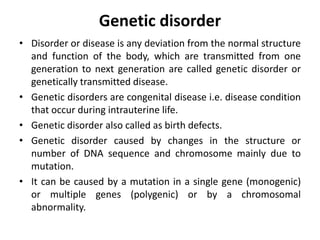 Genetic disorder
• Disorder or disease is any deviation from the normal structure
and function of the body, which are transmitted from one
generation to next generation are called genetic disorder or
genetically transmitted disease.
• Genetic disorders are congenital disease i.e. disease condition
that occur during intrauterine life.
• Genetic disorder also called as birth defects.
• Genetic disorder caused by changes in the structure or
number of DNA sequence and chromosome mainly due to
mutation.
• It can be caused by a mutation in a single gene (monogenic)
or multiple genes (polygenic) or by a chromosomal
abnormality.
 