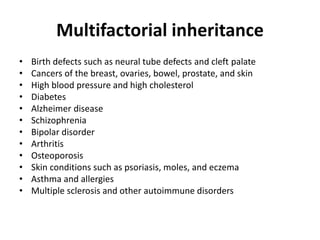 Multifactorial inheritance
• Birth defects such as neural tube defects and cleft palate
• Cancers of the breast, ovaries, bowel, prostate, and skin
• High blood pressure and high cholesterol
• Diabetes
• Alzheimer disease
• Schizophrenia
• Bipolar disorder
• Arthritis
• Osteoporosis
• Skin conditions such as psoriasis, moles, and eczema
• Asthma and allergies
• Multiple sclerosis and other autoimmune disorders
 