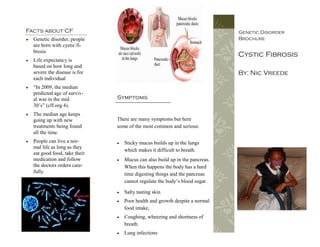 Facts about CF                                                                 Genetic Disorder
   Genetic disorder, people                                                   Brochure
    are born with cystic fi-
    brosis
                                                                               Cystic Fibrosis
   Life expectancy is
    based on how long and
    severe the disease is for                                                  By: Nic Vreede
    each individual
   “In 2009, the median
    predicted age of surviv-
    al was in the mid           Symptoms
    30’s” (cff.org 4).
   The median age keeps
    going up with new           There are many symptoms but here
    treatments being found      some of the most common and serious:
    all the time.
   People can live a nor-         Sticky mucus builds up in the lungs
    mal life as long as they
                                    which makes it difficult to breath.
    eat good food, take their
    medication and follow          Mucus can also build up in the pancreas.
    the doctors orders care-        When this happens the body has a hard
    fully.                          time digesting things and the pancreas
                                    cannot regulate the body’s blood sugar.

                                   Salty tasting skin
                                   Poor health and growth despite a normal
                                    food intake,
                                   Coughing, wheezing and shortness of
                                    breath.
                                   Lung infections
 