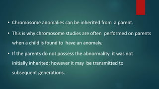 • Chromosome anomalies can be inherited from a parent.
• This is why chromosome studies are often performed on parents
when a child is found to have an anomaly.
• If the parents do not possess the abnormality it was not
initially inherited; however it may be transmitted to
subsequent generations.
 