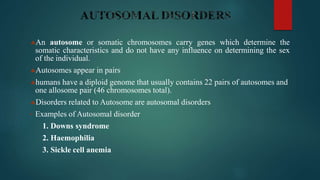An autosome or somatic chromosomes carry genes which determine the
somatic characteristics and do not have any influence on determining the sex
of the individual.
Autosomes appear in pairs
humans have a diploid genome that usually contains 22 pairs of autosomes and
one allosome pair (46 chromosomes total).
Disorders related to Autosome are autosomal disorders
• Examples of Autosomal disorder
1. Downs syndrome
2. Haemophilia
3. Sickle cell anemia
 