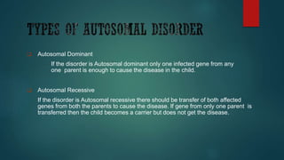  Autosomal Dominant
If the disorder is Autosomal dominant only one infected gene from any
one parent is enough to cause the disease in the child.
 Autosomal Recessive
If the disorder is Autosomal recessive there should be transfer of both affected
genes from both the parents to cause the disease. If gene from only one parent is
transferred then the child becomes a carrier but does not get the disease.
 