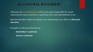 • Allosomes are sex chromosomes which carry genes responsible for sexual
characteristics and as such have a significant role in the determination of sex.
• Inherited disorders which are related to sex chromosomes are called as Allosomal
disorders
• Examples of allosomal disorder are
1. Kleinfelder's syndrome
2. Turners syndrome
 