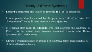 Trisomy 18 (Edward Syndrome)
• Edward’s Syndrome also kwnon as Trisomy 18 (T18) or Trisome E.
• It is a genetic disorder caused by the presence of all of an extra 18th
chromosome (Trisomy 18) due to meiotic nondisjunction.
• It is named after John H. Edwards, who first described the syndrome in
1960. It is the second most common autosomal trisomy, after Down
Syndrome, that carries to term.
• Edward’s Syndrome occurs in around 1 in 6,000 live births and around 80 %
of those affected are female.
 
