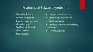 Features of Edward Syndrome
•
•
•
•
•
•
Mental deficiency
Growth retardation
Prominent occiput with
elongated head
Webbing of the neck
Short sternum
Micrognathia
•
•
•
•
•
Low-set malformed ears
Ventricular septal defects
Renal anomalies
Clenched fists with overlapping
of fingers
Hypoplastic nails
 