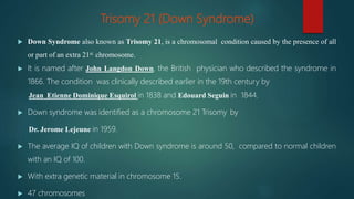 Trisomy 21 (Down Syndrome)
 Down Syndrome also known as Trisomy 21, is a chromosomal condition caused by the presence of all
or part of an extra 21st chromosome.
 It is named after John Langdon Down, the British physician who described the syndrome in
1866. The condition was clinically described earlier in the 19th century by
Jean Etienne Dominique Esquirol in 1838 and Edouard Seguin in 1844.
 Down syndrome was identified as a chromosome 21 Trisomy by
Dr. Jerome Lejeune in 1959.
 The average IQ of children with Down syndrome is around 50, compared to normal children
with an IQ of 100.
 With extra genetic material in chromosome 15.
 47 chromosomes
 