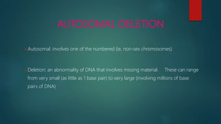AUTOSOMAL DELETION
Autosomal: involves one of the numbered (ie, non-sex chromosomes)
Deletion: an abnormality of DNA that involves missing material. These can range
from very small (as little as 1 base pair) to very large (involving millions of base
pairs of DNA)
 