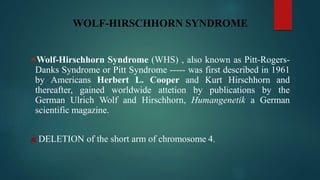 WOLF-HIRSCHHORN SYNDROME
Wolf-Hirschhorn Syndrome (WHS) , also known as Pitt-Rogers-
Danks Syndrome or Pitt Syndrome ----- was first described in 1961
by Americans Herbert L. Cooper and Kurt Hirschhorn and
thereafter, gained worldwide attetion by publications by the
German Ulrich Wolf and Hirschhorn, Humangenetik a German
scientific magazine.
DELETION of the short arm of chromosome 4.
 