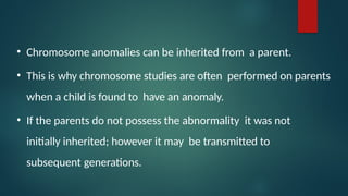 • Chromosome anomalies can be inherited from a parent.
• This is why chromosome studies are often performed on parents
when a child is found to have an anomaly.
• If the parents do not possess the abnormality it was not
initially inherited; however it may be transmitted to
subsequent generations.
 